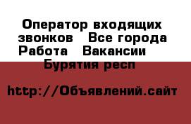  Оператор входящих звонков - Все города Работа » Вакансии   . Бурятия респ.